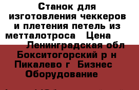 Станок для изготовления чеккеров и плетения петель из метталотроса › Цена ­ 50 000 - Ленинградская обл., Бокситогорский р-н, Пикалево г. Бизнес » Оборудование   